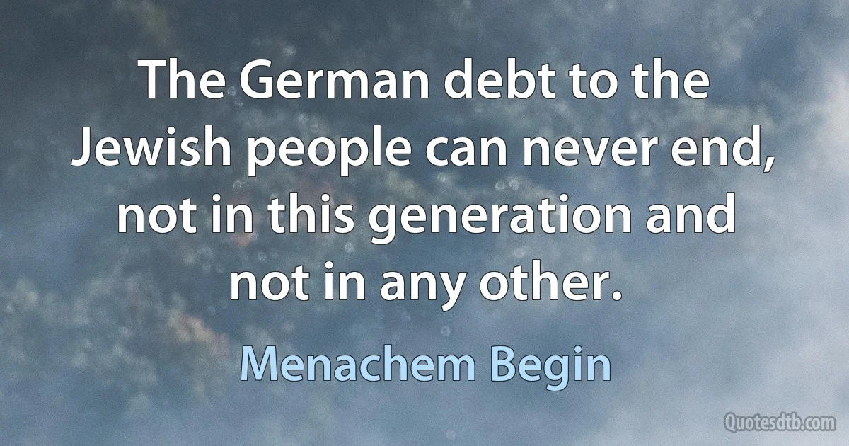 The German debt to the Jewish people can never end, not in this generation and not in any other. (Menachem Begin)