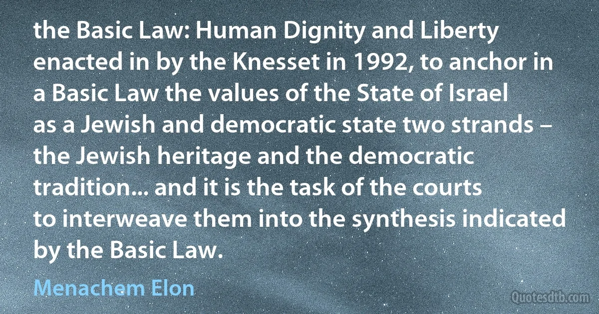 the Basic Law: Human Dignity and Liberty enacted in by the Knesset in 1992, to anchor in a Basic Law the values of the State of Israel as a Jewish and democratic state two strands – the Jewish heritage and the democratic tradition... and it is the task of the courts to interweave them into the synthesis indicated by the Basic Law. (Menachem Elon)