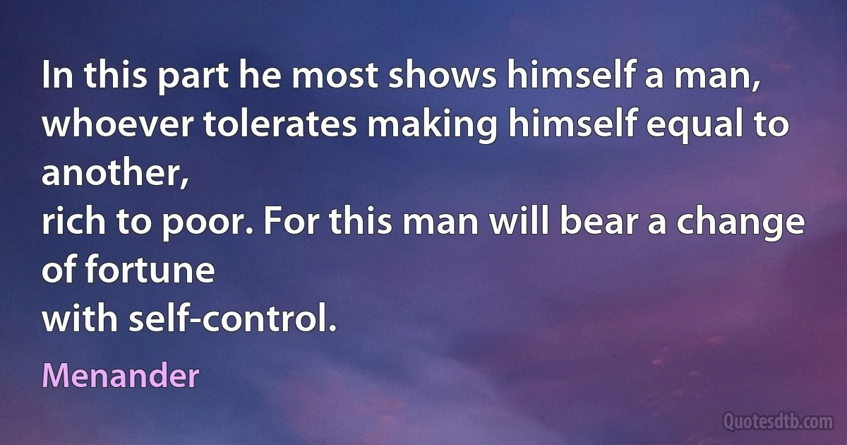 In this part he most shows himself a man,
whoever tolerates making himself equal to another,
rich to poor. For this man will bear a change of fortune
with self-control. (Menander)