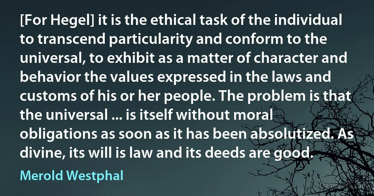 [For Hegel] it is the ethical task of the individual to transcend particularity and conform to the universal, to exhibit as a matter of character and behavior the values expressed in the laws and customs of his or her people. The problem is that the universal ... is itself without moral obligations as soon as it has been absolutized. As divine, its will is law and its deeds are good. (Merold Westphal)