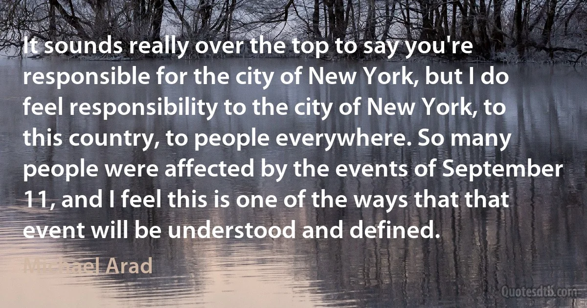 It sounds really over the top to say you're responsible for the city of New York, but I do feel responsibility to the city of New York, to this country, to people everywhere. So many people were affected by the events of September 11, and I feel this is one of the ways that that event will be understood and defined. (Michael Arad)