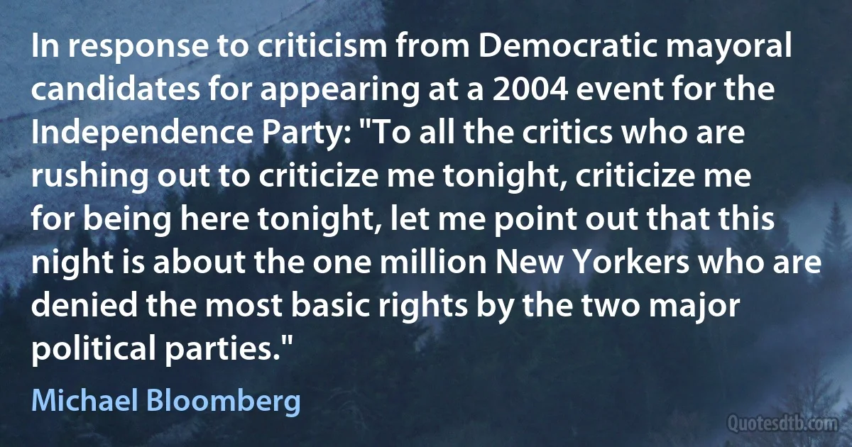 In response to criticism from Democratic mayoral candidates for appearing at a 2004 event for the Independence Party: "To all the critics who are rushing out to criticize me tonight, criticize me for being here tonight, let me point out that this night is about the one million New Yorkers who are denied the most basic rights by the two major political parties." (Michael Bloomberg)