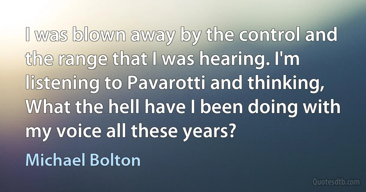 I was blown away by the control and the range that I was hearing. I'm listening to Pavarotti and thinking, What the hell have I been doing with my voice all these years? (Michael Bolton)