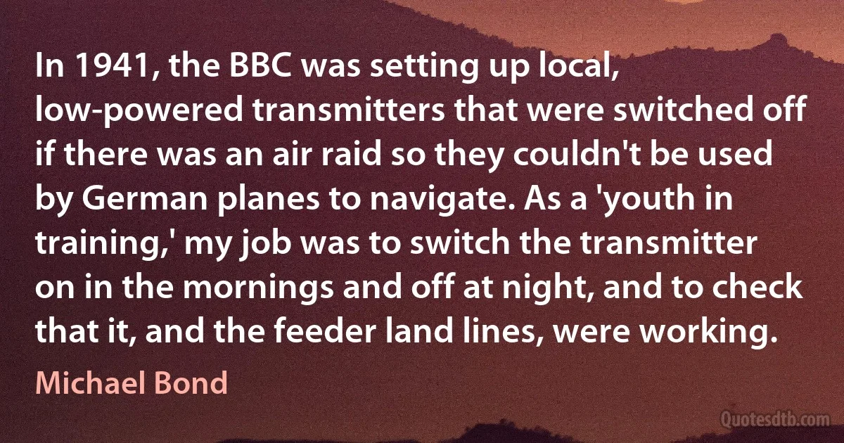 In 1941, the BBC was setting up local, low-powered transmitters that were switched off if there was an air raid so they couldn't be used by German planes to navigate. As a 'youth in training,' my job was to switch the transmitter on in the mornings and off at night, and to check that it, and the feeder land lines, were working. (Michael Bond)