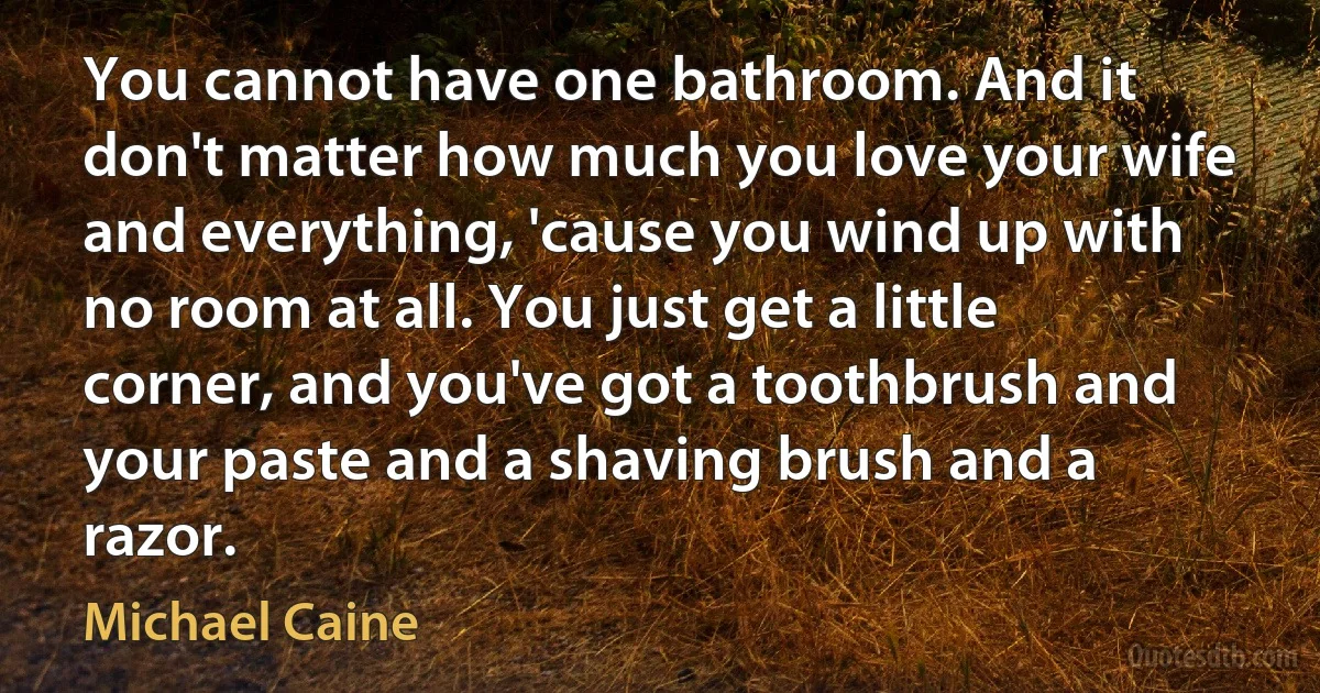 You cannot have one bathroom. And it don't matter how much you love your wife and everything, 'cause you wind up with no room at all. You just get a little corner, and you've got a toothbrush and your paste and a shaving brush and a razor. (Michael Caine)