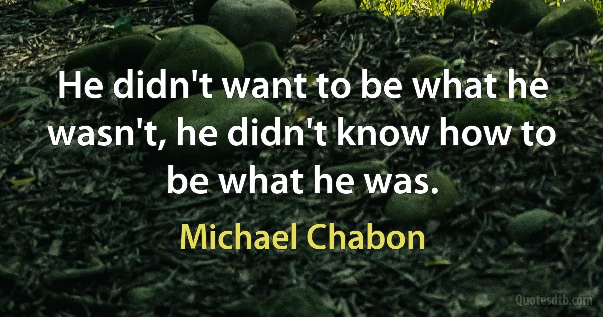 He didn't want to be what he wasn't, he didn't know how to be what he was. (Michael Chabon)