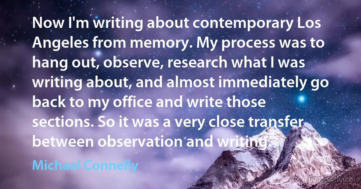 Now I'm writing about contemporary Los Angeles from memory. My process was to hang out, observe, research what I was writing about, and almost immediately go back to my office and write those sections. So it was a very close transfer between observation and writing. (Michael Connelly)