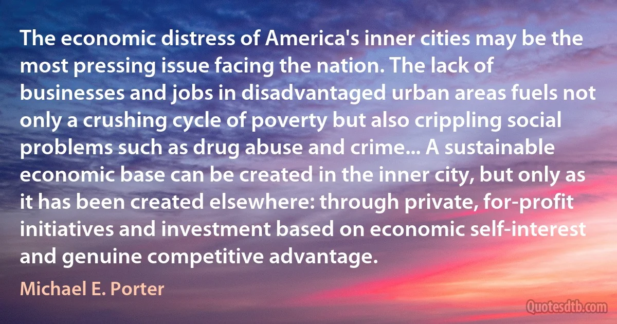 The economic distress of America's inner cities may be the most pressing issue facing the nation. The lack of businesses and jobs in disadvantaged urban areas fuels not only a crushing cycle of poverty but also crippling social problems such as drug abuse and crime... A sustainable economic base can be created in the inner city, but only as it has been created elsewhere: through private, for-profit initiatives and investment based on economic self-interest and genuine competitive advantage. (Michael E. Porter)