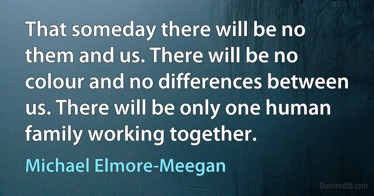 That someday there will be no them and us. There will be no colour and no differences between us. There will be only one human family working together. (Michael Elmore-Meegan)