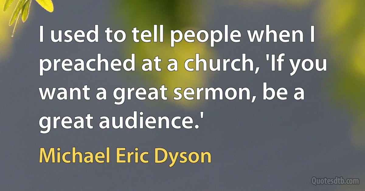 I used to tell people when I preached at a church, 'If you want a great sermon, be a great audience.' (Michael Eric Dyson)