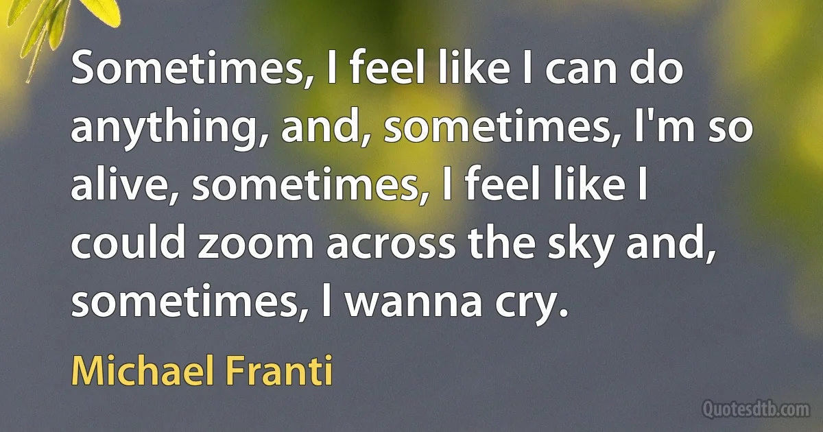 Sometimes, I feel like I can do anything, and, sometimes, I'm so alive, sometimes, I feel like I could zoom across the sky and, sometimes, I wanna cry. (Michael Franti)