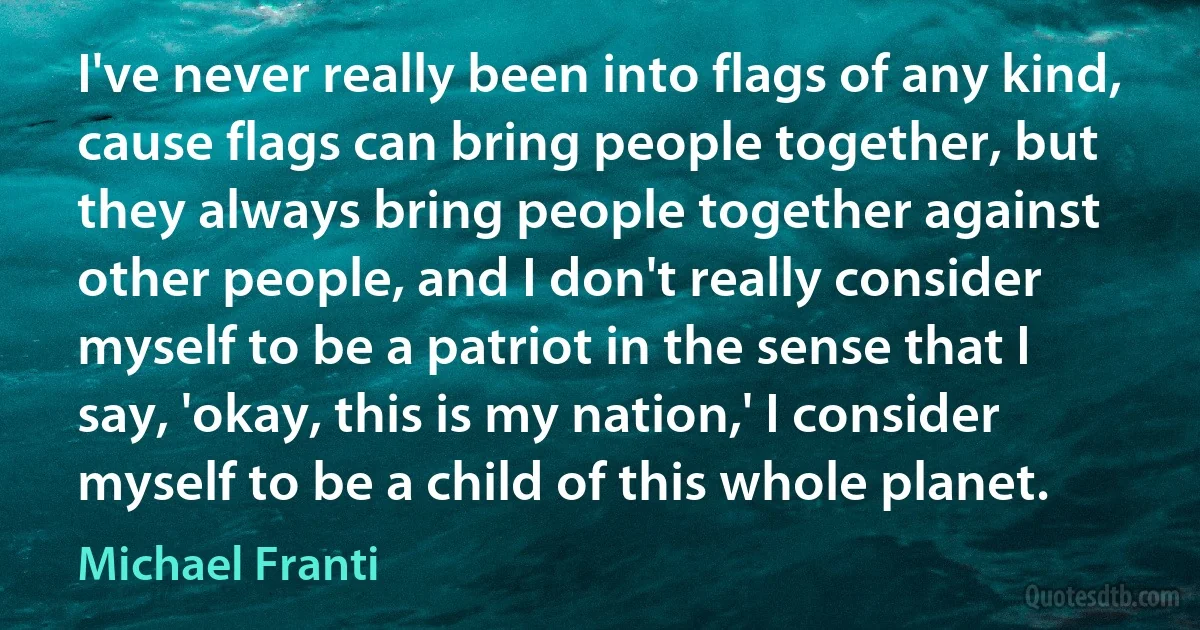 I've never really been into flags of any kind, cause flags can bring people together, but they always bring people together against other people, and I don't really consider myself to be a patriot in the sense that I say, 'okay, this is my nation,' I consider myself to be a child of this whole planet. (Michael Franti)