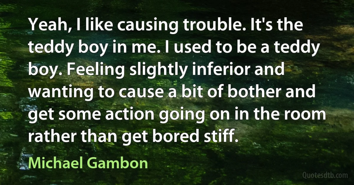 Yeah, I like causing trouble. It's the teddy boy in me. I used to be a teddy boy. Feeling slightly inferior and wanting to cause a bit of bother and get some action going on in the room rather than get bored stiff. (Michael Gambon)