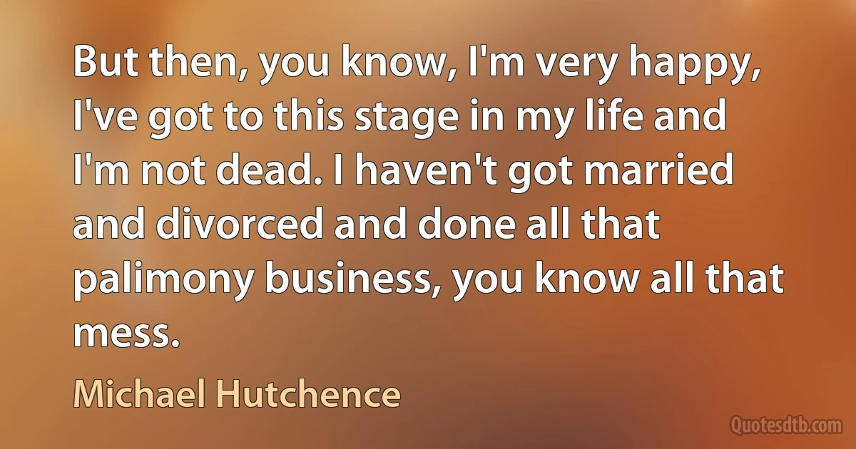 But then, you know, I'm very happy, I've got to this stage in my life and I'm not dead. I haven't got married and divorced and done all that palimony business, you know all that mess. (Michael Hutchence)