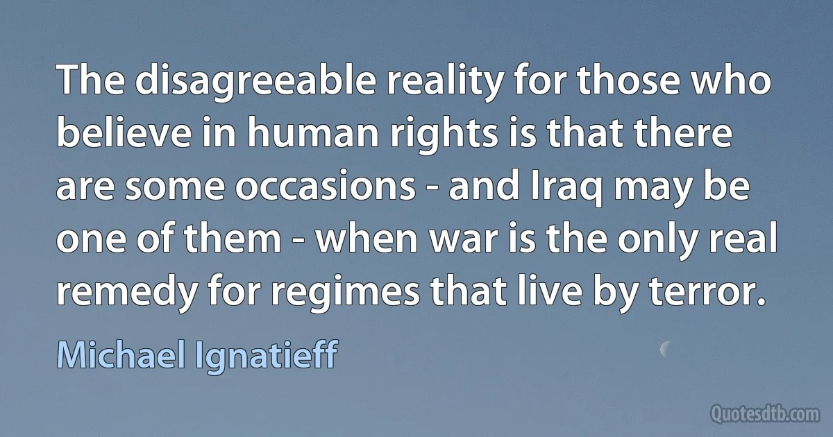 The disagreeable reality for those who believe in human rights is that there are some occasions - and Iraq may be one of them - when war is the only real remedy for regimes that live by terror. (Michael Ignatieff)