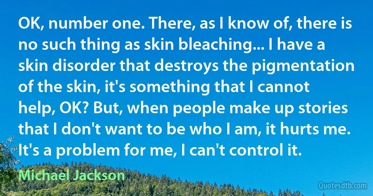 OK, number one. There, as I know of, there is no such thing as skin bleaching... I have a skin disorder that destroys the pigmentation of the skin, it's something that I cannot help, OK? But, when people make up stories that I don't want to be who I am, it hurts me. It's a problem for me, I can't control it. (Michael Jackson)