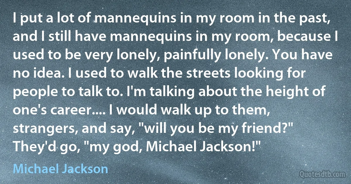 I put a lot of mannequins in my room in the past, and I still have mannequins in my room, because I used to be very lonely, painfully lonely. You have no idea. I used to walk the streets looking for people to talk to. I'm talking about the height of one's career.... I would walk up to them, strangers, and say, "will you be my friend?" They'd go, "my god, Michael Jackson!" (Michael Jackson)