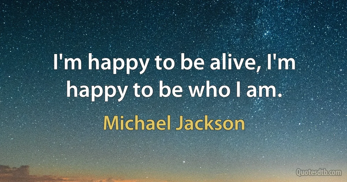 I'm happy to be alive, I'm happy to be who I am. (Michael Jackson)