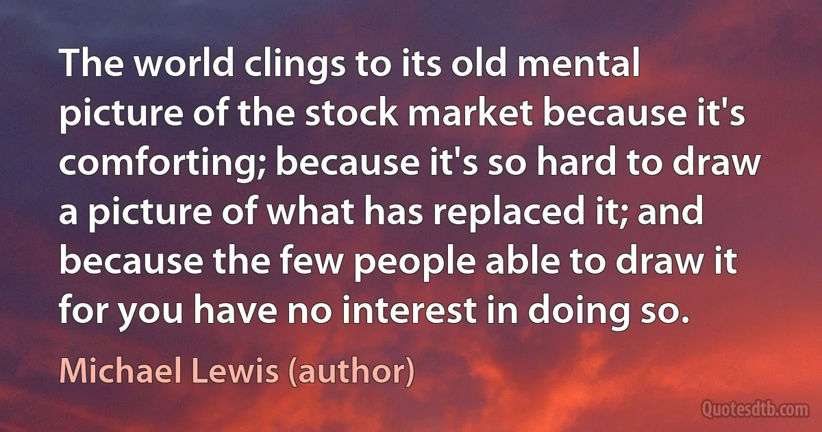 The world clings to its old mental picture of the stock market because it's comforting; because it's so hard to draw a picture of what has replaced it; and because the few people able to draw it for you have no interest in doing so. (Michael Lewis (author))