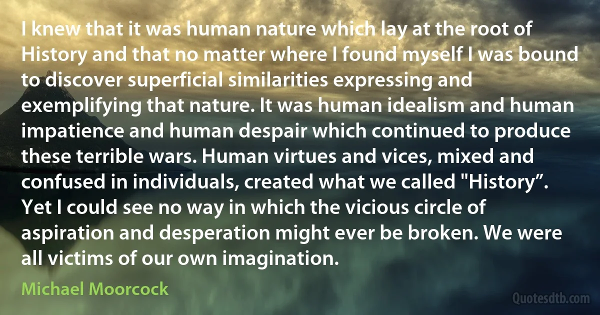 I knew that it was human nature which lay at the root of History and that no matter where I found myself I was bound to discover superficial similarities expressing and exemplifying that nature. It was human idealism and human impatience and human despair which continued to produce these terrible wars. Human virtues and vices, mixed and confused in individuals, created what we called "History”. Yet I could see no way in which the vicious circle of aspiration and desperation might ever be broken. We were all victims of our own imagination. (Michael Moorcock)