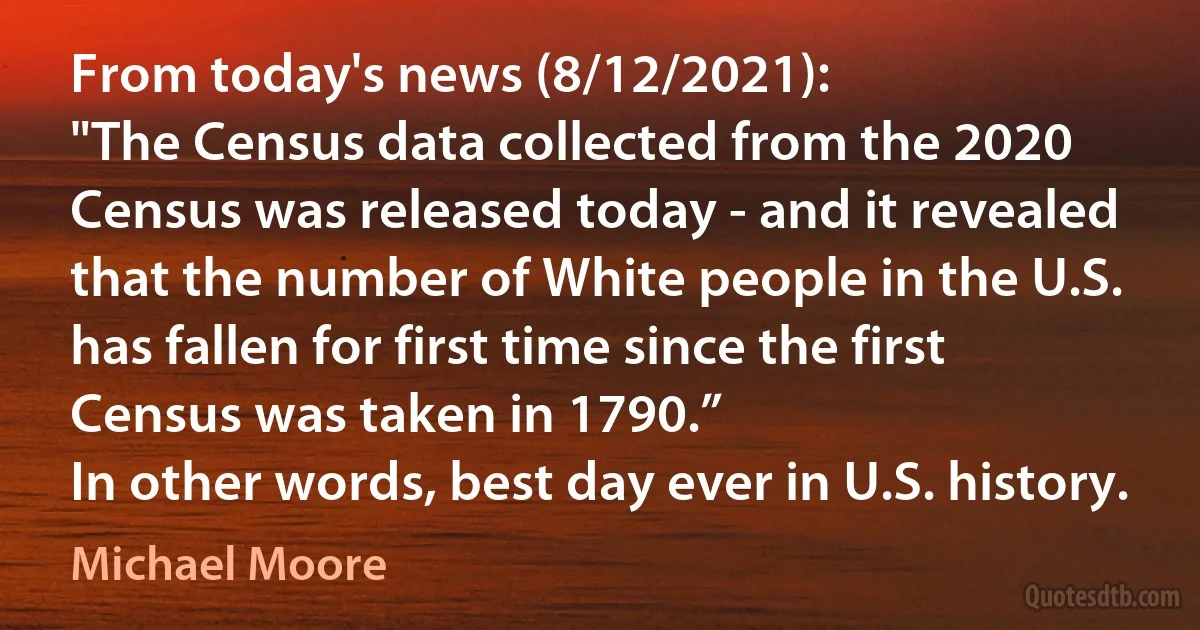 From today's news (8/12/2021):
"The Census data collected from the 2020 Census was released today - and it revealed that the number of White people in the U.S. has fallen for first time since the first Census was taken in 1790.”
In other words, best day ever in U.S. history. (Michael Moore)