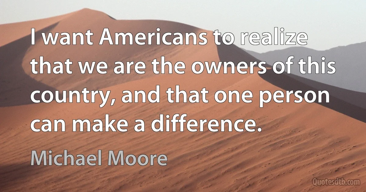 I want Americans to realize that we are the owners of this country, and that one person can make a difference. (Michael Moore)