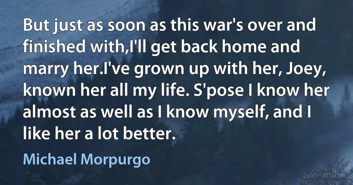 But just as soon as this war's over and finished with,I'll get back home and marry her.I've grown up with her, Joey, known her all my life. S'pose I know her almost as well as I know myself, and I like her a lot better. (Michael Morpurgo)