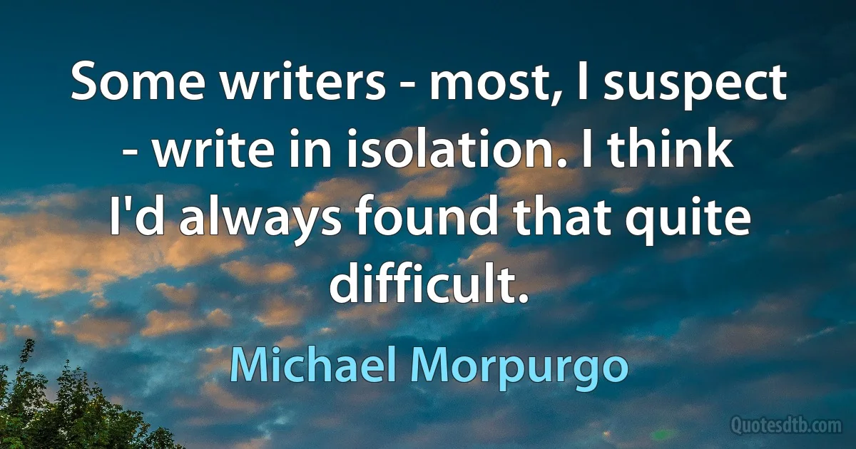 Some writers - most, I suspect - write in isolation. I think I'd always found that quite difficult. (Michael Morpurgo)