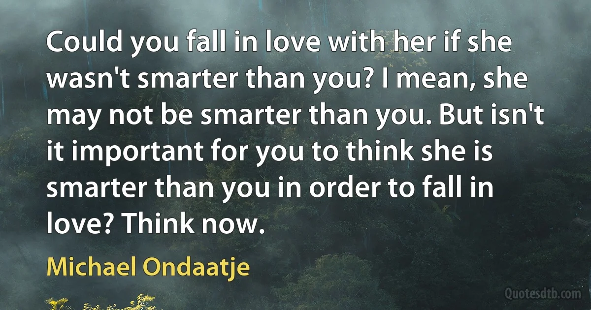 Could you fall in love with her if she wasn't smarter than you? I mean, she may not be smarter than you. But isn't it important for you to think she is smarter than you in order to fall in love? Think now. (Michael Ondaatje)