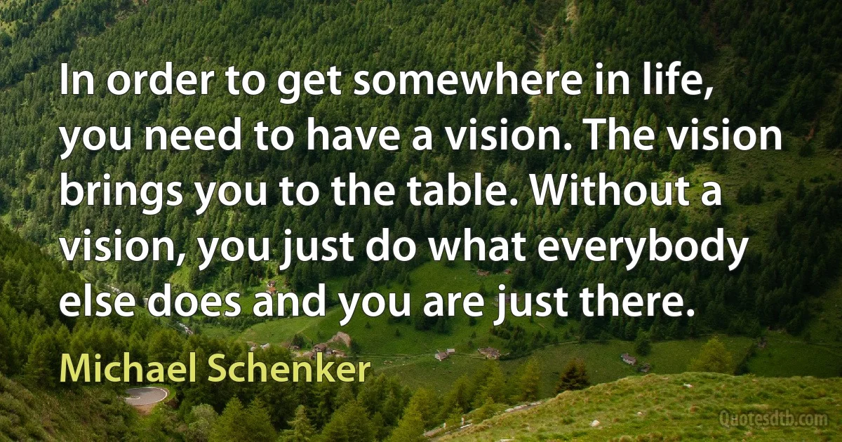 In order to get somewhere in life, you need to have a vision. The vision brings you to the table. Without a vision, you just do what everybody else does and you are just there. (Michael Schenker)