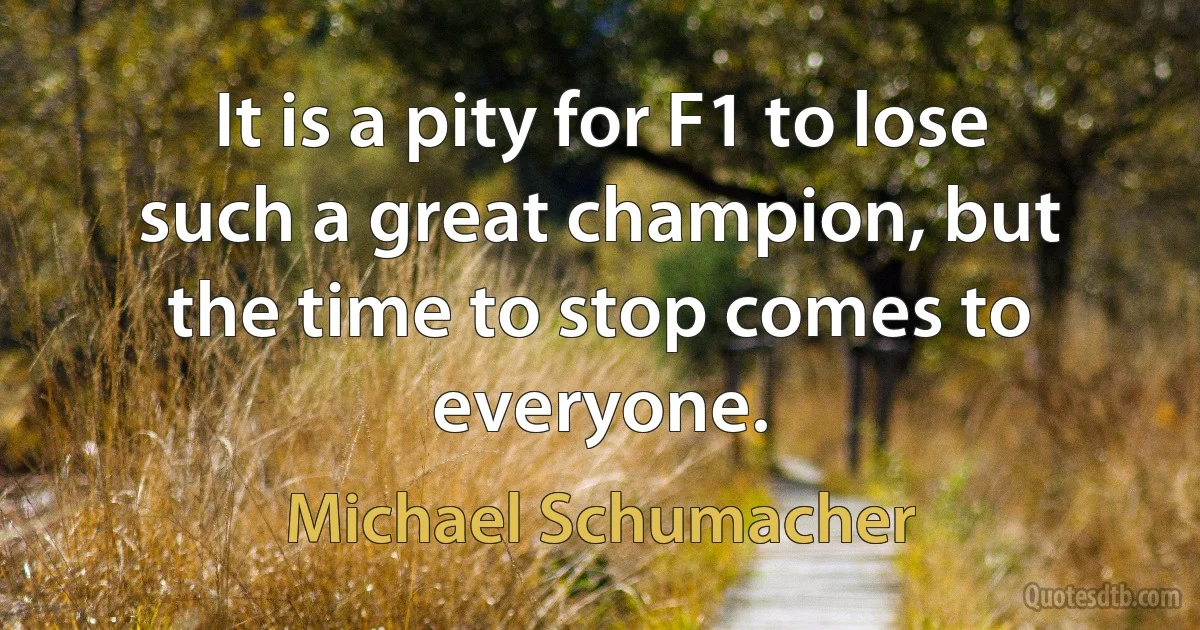 It is a pity for F1 to lose such a great champion, but the time to stop comes to everyone. (Michael Schumacher)