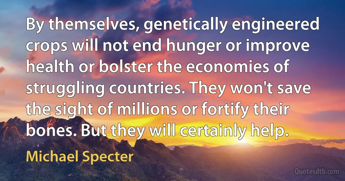 By themselves, genetically engineered crops will not end hunger or improve health or bolster the economies of struggling countries. They won't save the sight of millions or fortify their bones. But they will certainly help. (Michael Specter)