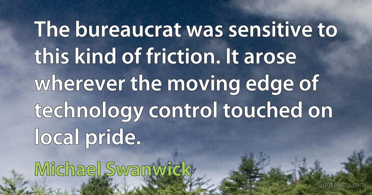 The bureaucrat was sensitive to this kind of friction. It arose wherever the moving edge of technology control touched on local pride. (Michael Swanwick)