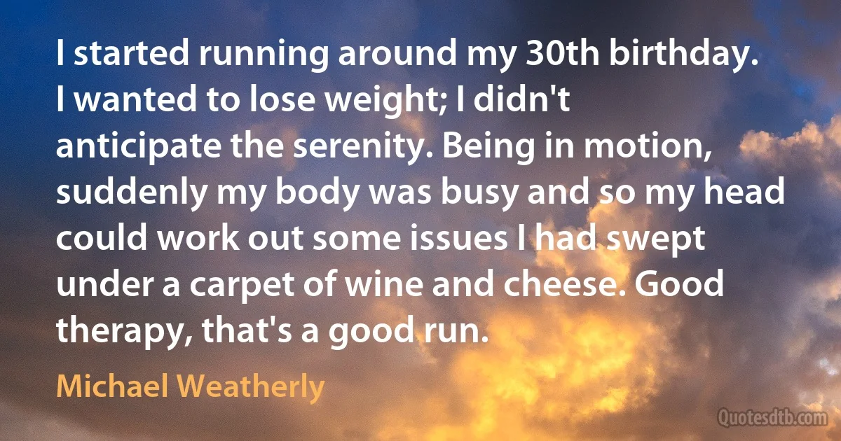 I started running around my 30th birthday. I wanted to lose weight; I didn't anticipate the serenity. Being in motion, suddenly my body was busy and so my head could work out some issues I had swept under a carpet of wine and cheese. Good therapy, that's a good run. (Michael Weatherly)