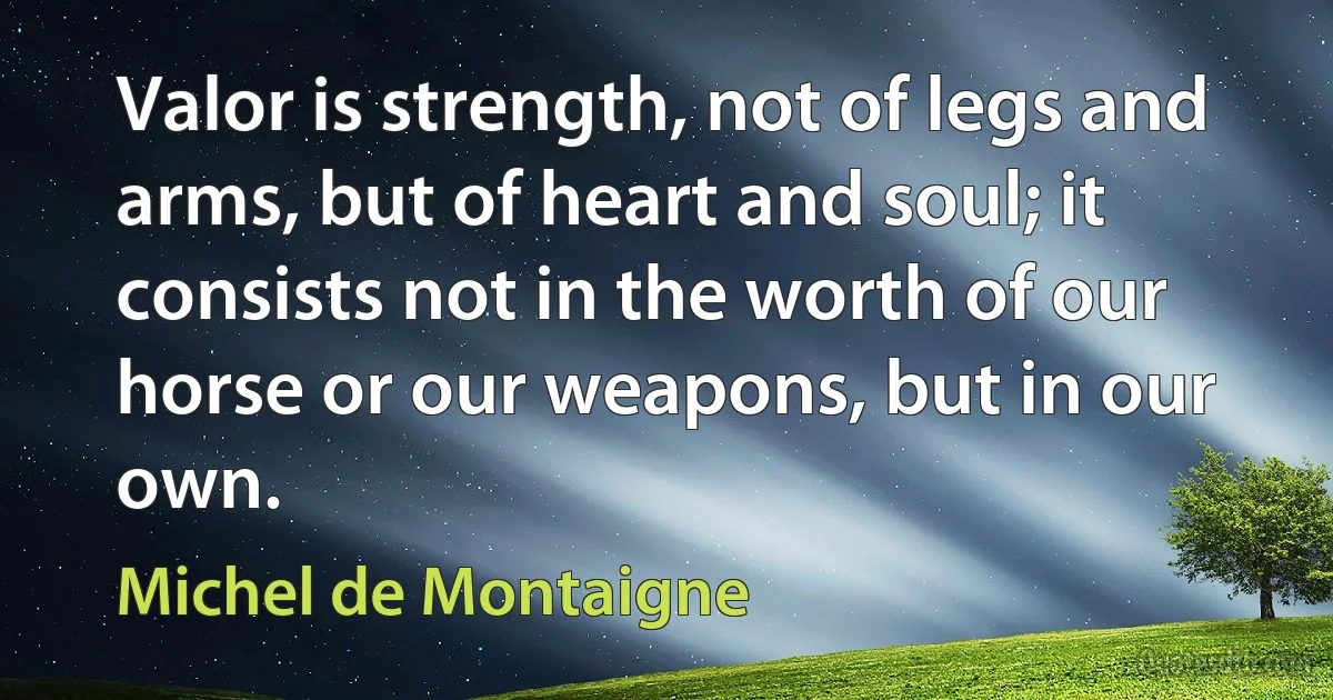 Valor is strength, not of legs and arms, but of heart and soul; it consists not in the worth of our horse or our weapons, but in our own. (Michel de Montaigne)