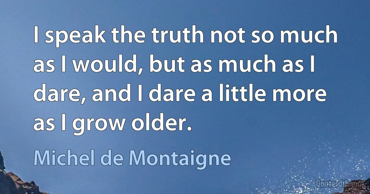 I speak the truth not so much as I would, but as much as I dare, and I dare a little more as I grow older. (Michel de Montaigne)