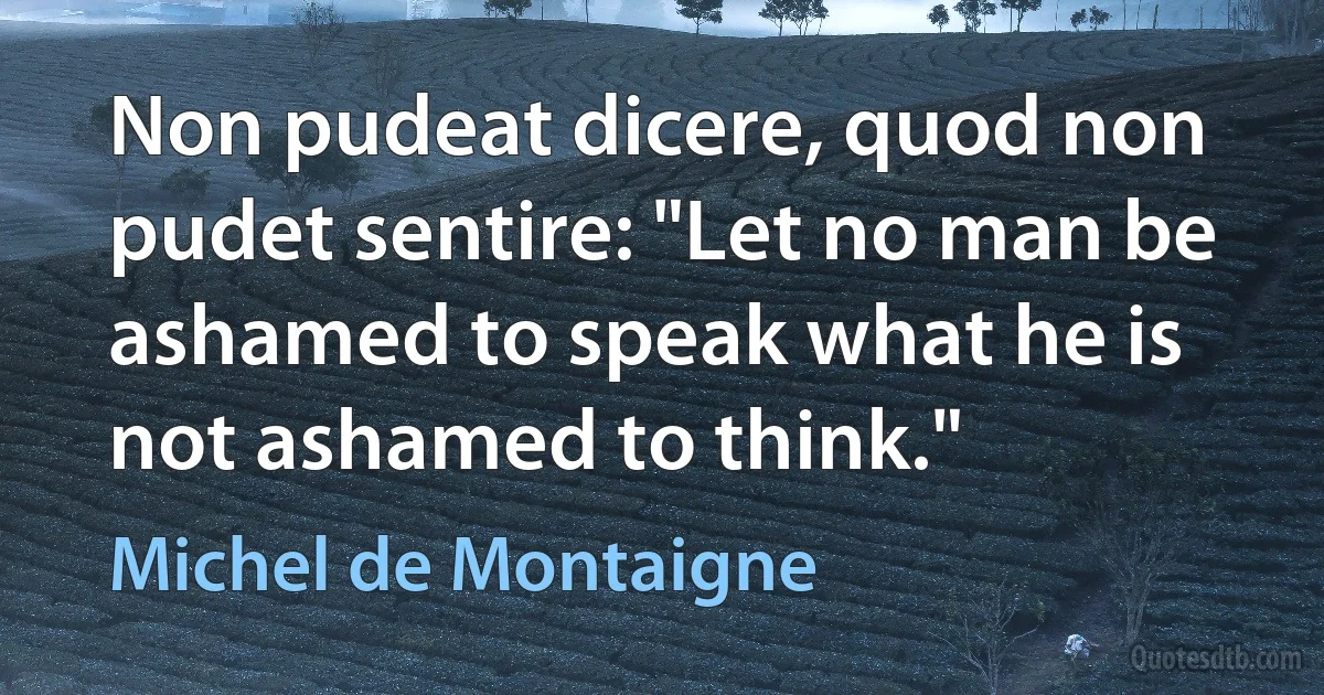 Non pudeat dicere, quod non pudet sentire: "Let no man be ashamed to speak what he is not ashamed to think." (Michel de Montaigne)