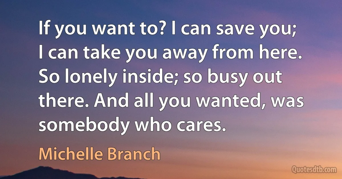 If you want to? I can save you; I can take you away from here. So lonely inside; so busy out there. And all you wanted, was somebody who cares. (Michelle Branch)