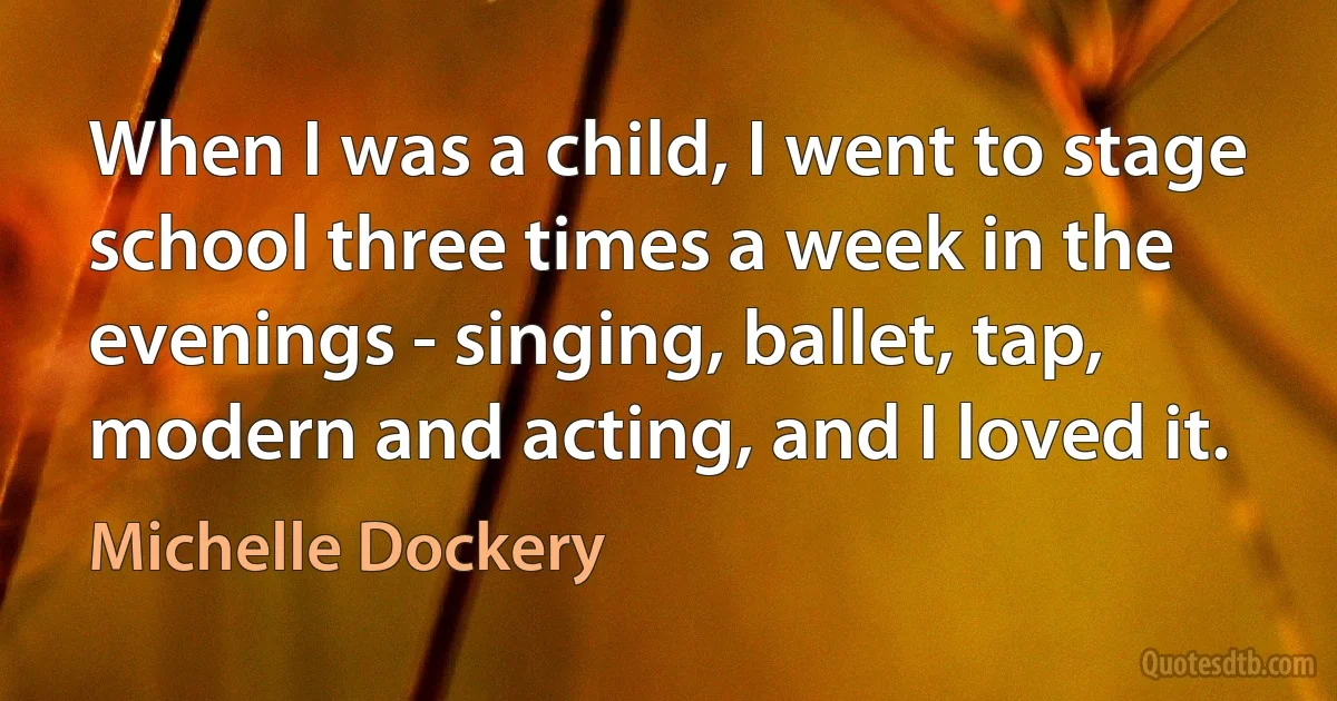 When I was a child, I went to stage school three times a week in the evenings - singing, ballet, tap, modern and acting, and I loved it. (Michelle Dockery)