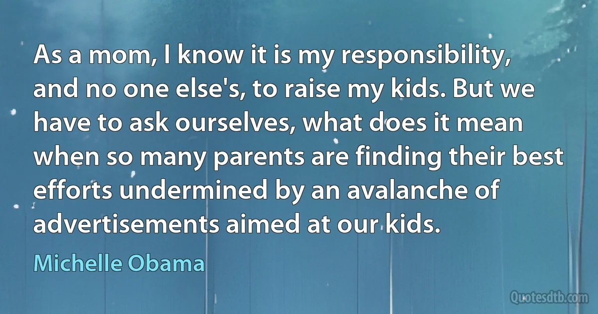 As a mom, I know it is my responsibility, and no one else's, to raise my kids. But we have to ask ourselves, what does it mean when so many parents are finding their best efforts undermined by an avalanche of advertisements aimed at our kids. (Michelle Obama)