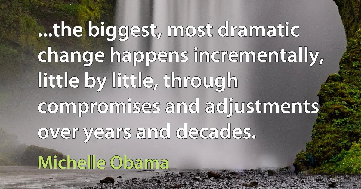 ...the biggest, most dramatic change happens incrementally, little by little, through compromises and adjustments over years and decades. (Michelle Obama)