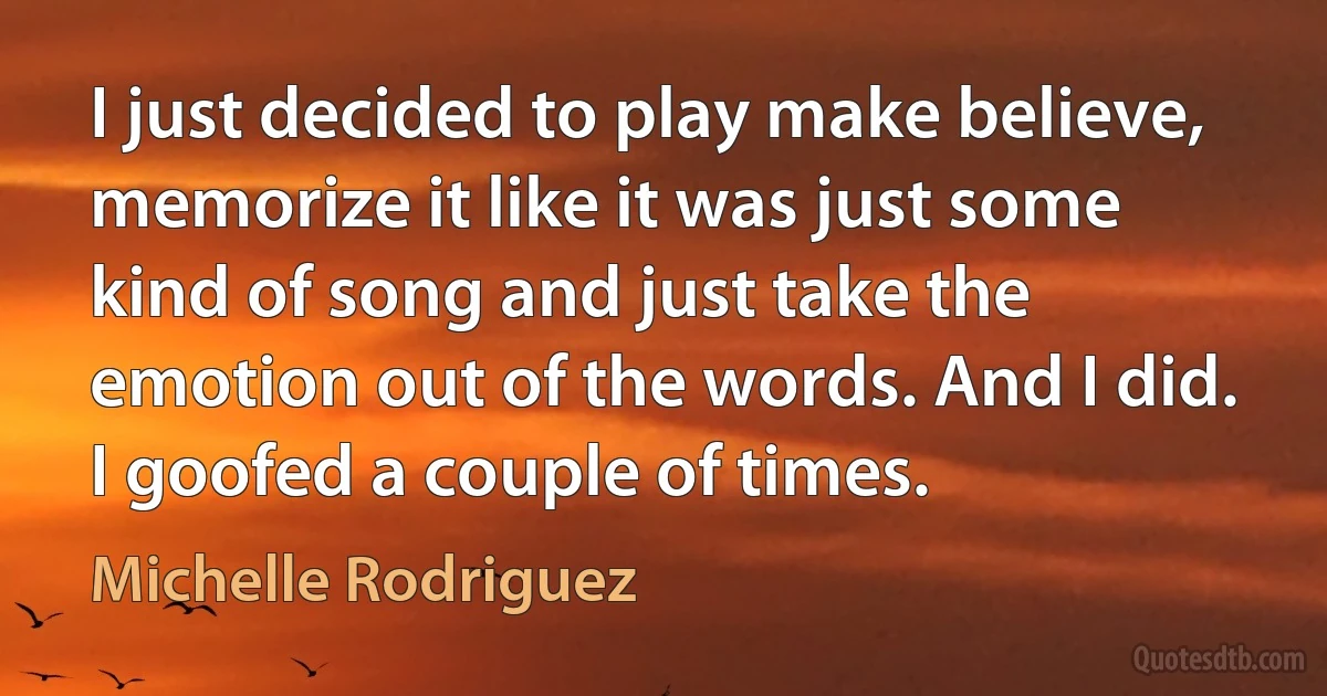 I just decided to play make believe, memorize it like it was just some kind of song and just take the emotion out of the words. And I did. I goofed a couple of times. (Michelle Rodriguez)