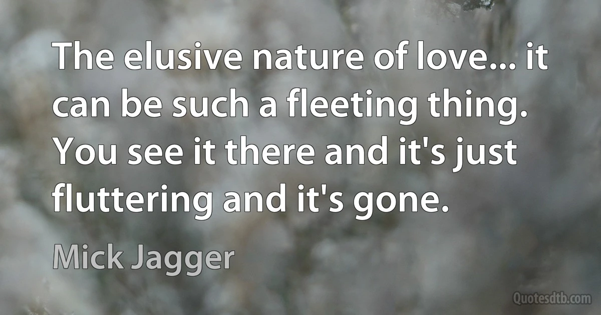 The elusive nature of love... it can be such a fleeting thing. You see it there and it's just fluttering and it's gone. (Mick Jagger)