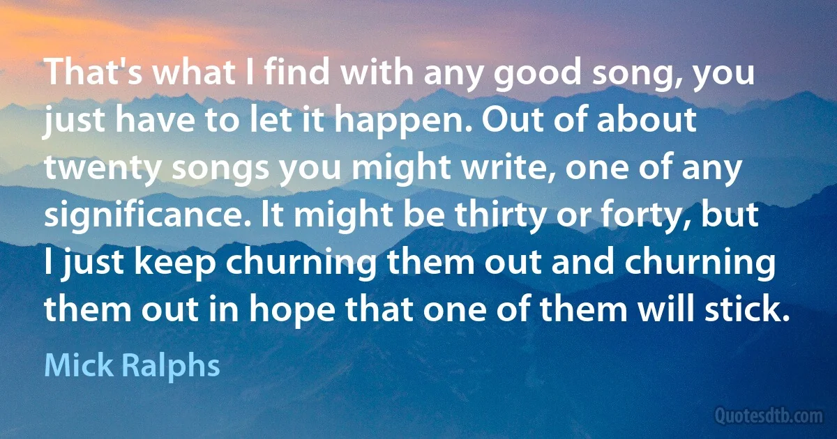 That's what I find with any good song, you just have to let it happen. Out of about twenty songs you might write, one of any significance. It might be thirty or forty, but I just keep churning them out and churning them out in hope that one of them will stick. (Mick Ralphs)