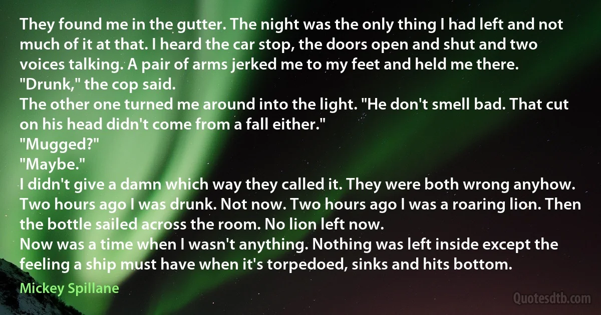 They found me in the gutter. The night was the only thing I had left and not much of it at that. I heard the car stop, the doors open and shut and two voices talking. A pair of arms jerked me to my feet and held me there.
"Drunk," the cop said.
The other one turned me around into the light. "He don't smell bad. That cut on his head didn't come from a fall either."
"Mugged?"
"Maybe."
I didn't give a damn which way they called it. They were both wrong anyhow. Two hours ago I was drunk. Not now. Two hours ago I was a roaring lion. Then the bottle sailed across the room. No lion left now.
Now was a time when I wasn't anything. Nothing was left inside except the feeling a ship must have when it's torpedoed, sinks and hits bottom. (Mickey Spillane)