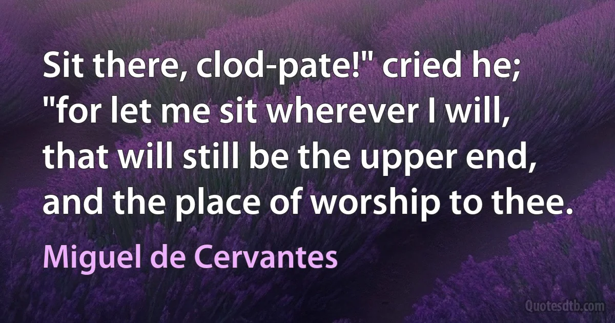 Sit there, clod-pate!" cried he; "for let me sit wherever I will, that will still be the upper end, and the place of worship to thee. (Miguel de Cervantes)