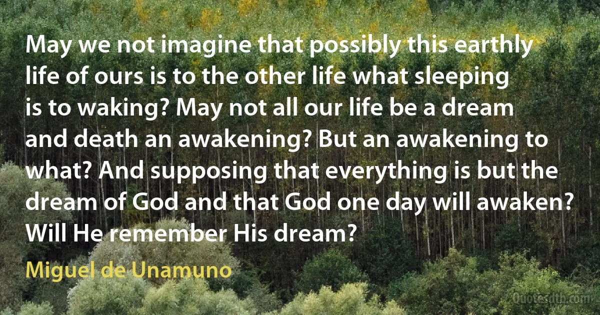 May we not imagine that possibly this earthly life of ours is to the other life what sleeping is to waking? May not all our life be a dream and death an awakening? But an awakening to what? And supposing that everything is but the dream of God and that God one day will awaken? Will He remember His dream? (Miguel de Unamuno)