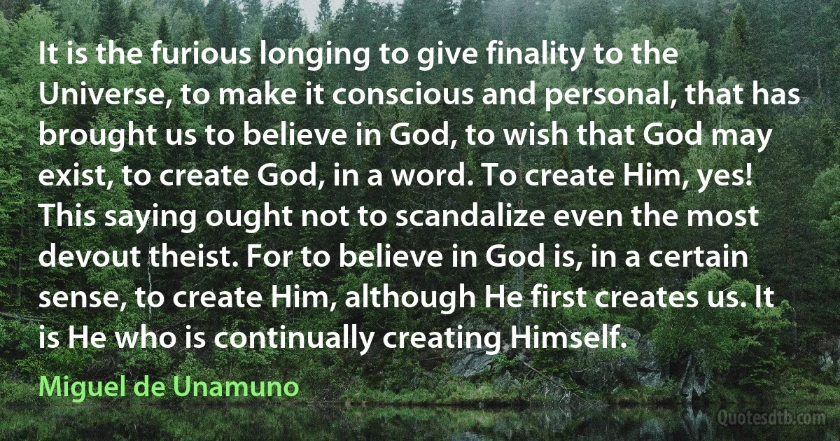 It is the furious longing to give finality to the Universe, to make it conscious and personal, that has brought us to believe in God, to wish that God may exist, to create God, in a word. To create Him, yes! This saying ought not to scandalize even the most devout theist. For to believe in God is, in a certain sense, to create Him, although He first creates us. It is He who is continually creating Himself. (Miguel de Unamuno)