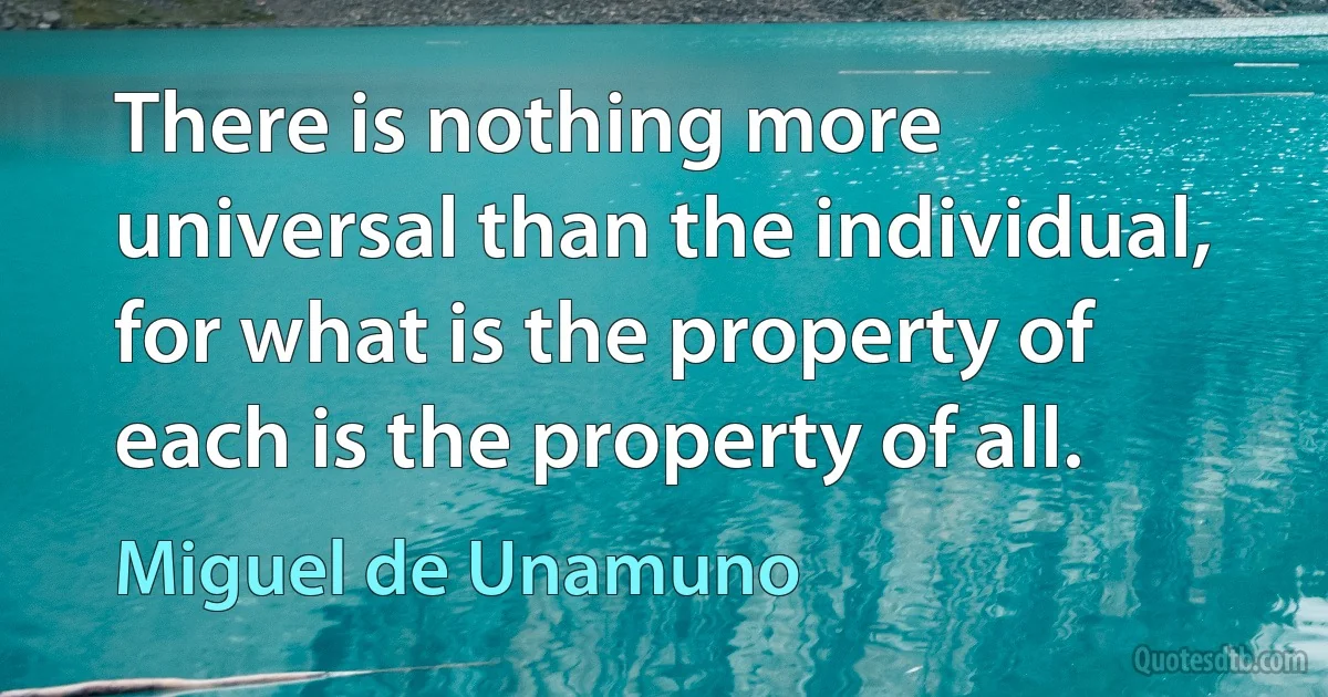 There is nothing more universal than the individual, for what is the property of each is the property of all. (Miguel de Unamuno)