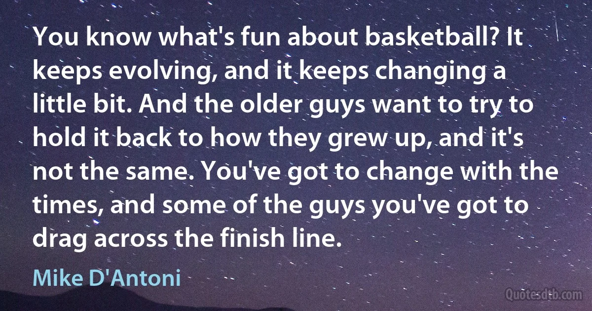 You know what's fun about basketball? It keeps evolving, and it keeps changing a little bit. And the older guys want to try to hold it back to how they grew up, and it's not the same. You've got to change with the times, and some of the guys you've got to drag across the finish line. (Mike D'Antoni)